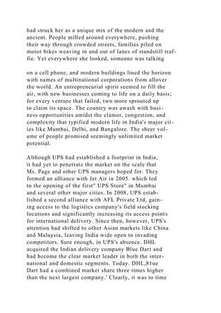 had struck her as a unique mix of the modern and the
ancient. People milled around everywhere, pushing
their way through crowded streets, families piled on
motor bikes weaving in and out of lanes of standstill traf-
fie. Yet everywhere she looked, someone was talking
on a cell phone, and modern buildings lined the horizon
with names of multinational corporations from allover
the world. An entrepreneurial spirit seemed to fill the
air, with new businesses coming to life on a daily basis;
for every venture that failed, two more sprouted up
to claim its space. The country was awash with busi-
ness opportunities amidst the clamor, congestion, and
complexity that typified modern life in India's major cit-
ies like Mumbai, Delhi, and Bangalore. The sheer vol-
ume of people promised seemingly unlimited market
potential.
Although UPS had established a footprint in India,
it had yet to penetrate the market on the scale that
Ms. Page and other UPS managers hoped for. They
formed an alliance with Jet Air in 2005. which led
to the opening of the first" UPS Store" in Mumbai
and several other major cities. In 2008, UPS estab-
lished a second alliance with AFL Private Ltd, gain-
ing access to the logistics company's field stocking
locations and significantly increasing its access points
for international delivery. Since then, however, UPS's
attention had shifted to other Asian markets like China
and Malaysia, leaving India wide open to invading
competitors. Sure enough, in UPS's absence. DHL
acquired the Indian delivery company Blue Dart and
had become the clear market leader in both the inter-
national and domestic segments. Today. DHL,81ue
Dart had a combined market share three times higher
than the next largest company.' Clearly, it was to time
 