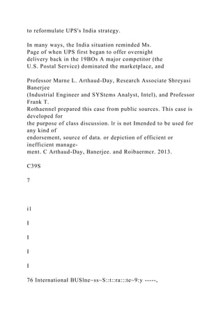 to reformulate UPS's India strategy.
In many ways, the India situation reminded Ms.
Page of when UPS first began to offer overnight
delivery back in the 19BOs A major competitor (the
U.S. Postal Service) dominated the marketplace, and
Professor Marne L. Arthaud-Day, Research Associate Shreyasi
Banerjee
(Industrial Engineer and SYStems Analyst, Intel), and Professor
Frank T.
Rothaennel prepared this case from public sources. This case is
developed for
the purpose of class discussion. lr is not Imended to be used for
any kind of
endorsement, source of data. or depiction of efficient or
inefficient manage-
ment. C Arthaud-Day, Banerjee. and Roibaermcr. 2013.
C39S
7
i1
I
I
I
I
76 International BUSlne~ss~S::t::ra:::te~9:y -----,
 