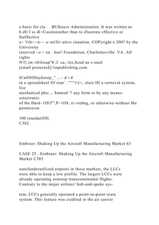 a basis for cla . . BUSiness Administration. It was written ns
h dll f ss dl~Cusslonrather than to illustrate effective or
Ineffective
o~ Vilr~~n~~ a~m1lli~ative situation. COPyright e 2007 by the
University
reserved ~o = en . hoo! Foundation, Charlottesville. VA. All
rights
N'f}{m~ifrilisap"b',f. ca,~les,Send an e-mail
[email protected]:!enpublishing.com.
lCalOlllllayberep_" ...~ d i d
in a spreudsheel Of tran' . ''''''1/(=, slore III a retrteval system,
lise
mechanical pha; ,. Smmed '? any form or by any means-
setectranic.
of the Dard~1IS'f''',P~1II8, rt~ordmg, or otherwise-without Ihe
permission
100 roundarlOll.
C382
Embreer: Shaking Up the Aircraft Manufacturing Market 63
CASE 25 , Ernbraer: Shaking Up the Aircraft Manufacturing
Market C383
outofunderutilized airports in those markets, the LLCs
were able to keep a low profile. The largest LCCs were
already operating nonstop transcontinental flights.
Contrary to the major airlines' hub-and-spoke sys-
tem, LCCs generally operated a point-to-point route
system. This feature was credited in the air carrier
 