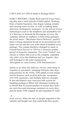 C396 CASE 26 I UPS In India-A Package Deal?
EARLY HISTORY. Claude Ryan and Jim Casey had a
big idea and a small amount of debt capital. Working
from a Seattle basement, they began running errands
and carrying notes on foot, as well as making home
deliveries fordrugstore customers. As the arrival of new
technologies such as the telephone and automobile led
to a decrease in demand for messaging services, the
company shifted its emphasis to delivering packages
for retail stores. "Merchants Parcel Delivery" quickly
built a strong reputation based on its personalized cus-
lamer service and the care with which it handled every
package.' The young enterprise changed its name to
United Parcel Service in 1919 as it entered a golden
period of domestic expansion. The word "United" was
chosen to reflect that even as the company expanded
into other cities like Oakland and Los Angeles, they
still belonged to the same organization.
Throughout its early history, UPS functioned pri-
marily as an intra-city delivery service, innovating in
response to consumers' changing lifestyles and shop-
ping patterns' In the 1920s, UPS added several unique
service features such as daily pick-ups. acceptance
of C.O.D. payments, and multiple delivery attempts.
It also developed a new conveyor belt system for
handling packages.l When fuel shortages leading up
to World War II caused retailers to curtail their deliv-
ery activities and encourage customers to carry their
parcels home, UPS stepped up and expanded its retail
. 6
store service, After the war, as people migrated to the
suburbs and bought cars that could hold their goods,
 