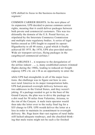 UPS shifted its focus to the business-to-business
segment.'
COMMON CARRIER RIGHTS. In the next phase of
its expansion, UPS decided to pursue common carrier
rights, meaning that it could deliver packages between
both pnvate and commercial customers. This was tra-
ditionally the domain of the U.S. Postal Service, as
stipulated by the Interstate Commerce Commission
and multiple state regulatory bodies. A series of legal
battles ensued as UPS fought to expand its operat-
IIlgauthority to all 48 states, a goal which it finally
achieved III 1975. By 1978, UPS also provided nation-
Wide air transport services, flying packages in the
cargobaysof commercial airlines.!
UPS AIRLINES I .. n response to the deregulation of
the airline industr . .,. y, many established earners trimmed
flights during the 1980s, leading to reduced air freight
capacuy UPS s hi. aw t IS as an opportunity to enter the
while UPS had strongholds in all of the major loca-
tions. the challenge was to figure out how to con-
nect rural America to its major transportation hubs.
UPS had promised overnight delivery between any
two addresses in the United States, and they weren't
joking. If a package needed to get to the base of the
Grand Canyon, the plan was to drive the package on
a dirt road for 50 miles from Valentine, Arizona, to
the rim of the Canyon. A mule train operator would
then take the letter over to the rocky final leg for a
$35 charge to UPS. UPS would deliver the letter at a
loss in order to maintain its commitment to overnight
delivery. Ms. Page knew that vast regions of rural India
still lacked adequate roadways, and she chuckled think-
ing that mule trains might not be such a far-fetched
 