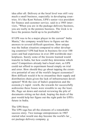 idea after all. Delivery at the local level was still very
much a small business, especially in developing coun-
tries. It's like Kent Nelson, UPS's senior vice president
for finance and customer service. said in a 1985 inter-
view, "When you are in the package-delivery business,
you are really in the pennies business. The trick is to
have the pennies build up to be profitable:"
If UPS was to be a major player in the current" India
Mania," the company would have to figure out the
answers to several difficult questions. How unique
was the Indian situation compared to other develop-
ing countries? UPS had been in business for over 100
years and had experience in over 200 worldwide mar-
ketplaces. Surely some of the lessons learned would
transfer to India, but how could they determine which
ones? Competitors already had a head start, so UPS
could not afford to experiment based simply on trial
and error. How should they go about tapping the exten-
sive potential of one of the world's largest economies?
How difficult would it be to streamline their supply and
distribution chain given the lack of infrastructure devel-
opment? With the size of India's population and the
econom.y's rapid ~rowth, the rewards for successfully
acdressino these Issues were sizeable to say the least.
Ms. Page sat down and started reviewing the pile of
documents sitting on her desk, hoping the deals of the
past would help her figure out the right path for UPS's
future in India.
The UPS Story
The UPS saga has all the elements of a remarkable
success story. Two teenage entrepreneurs in 1907
started what would one day become the world's lar _
est package delivery company. g
 