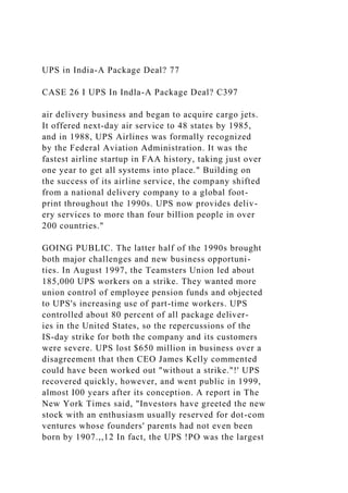UPS in India-A Package Deal? 77
CASE 26 I UPS In Indla-A Package Deal? C397
air delivery business and began to acquire cargo jets.
It offered next-day air service to 48 states by 1985,
and in 1988, UPS Airlines was formally recognized
by the Federal Aviation Administration. It was the
fastest airline startup in FAA history, taking just over
one year to get all systems into place." Building on
the success of its airline service, the company shifted
from a national delivery company to a global foot-
print throughout the 1990s. UPS now provides deliv-
ery services to more than four billion people in over
200 countries."
GOING PUBLIC. The latter half of the 1990s brought
both major challenges and new business opportuni-
ties. In August 1997, the Teamsters Union led about
185,000 UPS workers on a strike. They wanted more
union control of employee pension funds and objected
to UPS's increasing use of part-time workers. UPS
controlled about 80 percent of all package deliver-
ies in the United States, so the repercussions of the
IS-day strike for both the company and its customers
were severe. UPS lost $650 million in business over a
disagreement that then CEO James Kelly commented
could have been worked out "without a strike."!' UPS
recovered quickly, however, and went public in 1999,
almost I00 years after its conception. A report in The
New York Times said, "Investors have greeted the new
stock with an enthusiasm usually reserved for dot-com
ventures whose founders' parents had not even been
born by 1907.,,12 In fact, the UPS !PO was the largest
 