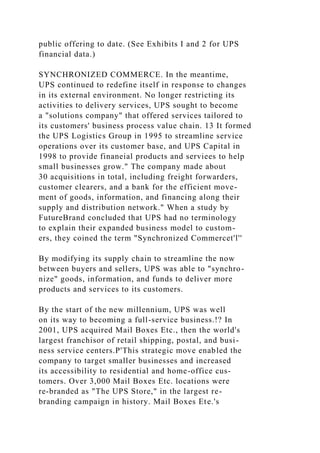 public offering to date. (See Exhibits I and 2 for UPS
financial data.)
SYNCHRONIZED COMMERCE. In the meantime,
UPS continued to redefine itself in response to changes
in its external environment. No longer restricting its
activities to delivery services, UPS sought to become
a "solutions company" that offered services tailored to
its customers' business process value chain. 13 It formed
the UPS Logistics Group in 1995 to streamline service
operations over its customer base, and UPS Capital in
1998 to provide finaneial products and serviees to help
small businesses grow." The company made about
30 acquisitions in total, including freight forwarders,
customer clearers, and a bank for the efficient move-
ment of goods, information, and financing along their
supply and distribution network." When a study by
FutureBrand concluded that UPS had no terminology
to explain their expanded business model to custom-
ers, they coined the term "Synchronized Commercet'l''
By modifying its supply chain to streamline the now
between buyers and sellers, UPS was able to "synchro-
nize" goods, information, and funds to deliver more
products and services to its customers.
By the start of the new millennium, UPS was well
on its way to becoming a full-service business.!? In
2001, UPS acquired Mail Boxes Etc., then the world's
largest franchisor of retail shipping, postal, and busi-
ness service centers.P'This strategic move enabled the
company to target smaller businesses and increased
its accessibility to residential and home-office cus-
tomers. Over 3,000 Mail Boxes Etc. locations were
re-branded as "The UPS Store," in the largest re-
branding campaign in history. Mail Boxes Ete.'s
 