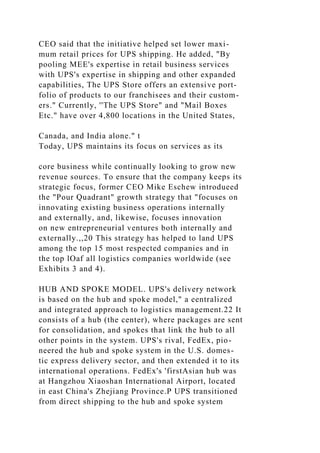 CEO said that the initiative helped set lower maxi-
mum retail prices for UPS shipping. He added, "By
pooling MEE's expertise in retail business services
with UPS's expertise in shipping and other expanded
capabilities, The UPS Store offers an extensive port-
folio of products to our franchisees and their custom-
ers." Currently, ''The UPS Store" and "Mail Boxes
Etc." have over 4,800 locations in the United States,
Canada, and India alone." t
Today, UPS maintains its focus on services as its
core business while continually looking to grow new
revenue sources. To ensure that the company keeps its
strategic focus, former CEO Mike Eschew introdueed
the "Pour Quadrant" growth strategy that "focuses on
innovating existing business operations internally
and externally, and, likewise, focuses innovation
on new entrepreneurial ventures both internally and
externally.,,20 This strategy has helped to land UPS
among the top 15 most respected companies and in
the top lOaf all logistics companies worldwide (see
Exhibits 3 and 4).
HUB AND SPOKE MODEL. UPS's delivery network
is based on the hub and spoke model," a eentralized
and integrated approach to logistics management.22 It
consists of a hub (the center), where packages are sent
for consolidation, and spokes that link the hub to all
other points in the system. UPS's rival, FedEx, pio-
neered the hub and spoke system in the U.S. domes-
tic express delivery sector, and then extended it to its
international operations. FedEx's 'firstAsian hub was
at Hangzhou Xiaoshan International Airport, located
in east China's Zhejiang Province.P UPS transitioned
from direct shipping to the hub and spoke system
 