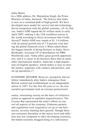 India Mania
In a 2006 address, Dr. Manmohan Singh, the Prime
Minister of India, declared, "We believe that India
is now on a sustained path of high growth. We have
developed anew model for service-led and technology-
driven integration with the global economy.,,26 As ifon
cue, India's GDP topped the $1 trillion mark in early
April 2007, making it the 12th wealthiest nation in
the world according to Swiss investment finn Credit
Suisse27 Jndia's GOP now stands at $1. J 6 trillion,
with an annual growth rate of 7.9 percent even dur-
ing the global financial crisis.'s When asked about
the biggest benefit of doing business in India, Steve
Hochradel, Assistant VP of distribution for PBD
Worldwide said, "India offers great growth opportuni-
ties, and it is easier to do business there than in many
other international markets. India has a high popula-
tion of English speakers, which makes it easy to enter
the market, negotiate with vendors and partners, and
set up operations.v?
ECONOMIC REFORM. However, prosperity did not
follow immediately after India's emergence from
British control and establishment as an independent
nation in 1947. For the first 40 years or so, the new
socialist government took an extreme protectionist
stance, structuring society on the basis of collective
action as opposed to capitalist acquisitiveness. The
License Raj represented the state's efforts to con-
trol all aspects of the economy. Elaborate permits
and regulations were required to set up or run busi-
nesses, severely limiting their growth. Though there
was economic discipline at the macro level and infla-
tion was low compared to other developing countries,
the Indian economy dragged along at a subsistence
 