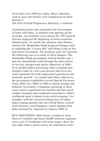 level with a low GOP per capita. Basic industries
such as steel and textiles were conspicuous by their
absence.t"
The UPA (United Progressive Alliance), a coalition
of political parties that constitutes the Government
of India still today, is credited with opening up the
economy. An economic crisis during the 1991 general
election triggered the beginning of micro-economic
liberalization. To rectify the situation, then-finance
minister Dr. Manmohan Singh proposed changes such
as repealing the "License Raj" and lifting a ban on for-
eign direct investment. The economy grew by 9 percent
the following year as a result of these changes. The
Manmohan Singh government showed further sup- t
port for international trade through the achievement
of two key foreign trade policy objectives in 2004:
(I) to double India's percentage share of global mer-
chandize trade in a five-year period; and (2) to use
trade expansion for both employment generation and
economic growth." To expand upon these objectives,
the government established several Special Economic
Zones (SEZ Act, 2005) in 2006 to attract foreign and
domestic investment. Companies operating in these
zones receive significant tax benefits and face much
simpler clearance and compliance procedures. India's
worldwide trade is linked to the world economy. For
example, with the recession hitting most of India's
major trading partners like the United States, United
Arab Emirates, and Singapore, export demand from
India declined by 16percent in January 2009.32
KEY INDUSTRIES. India boasts a technical work
force of 4 million and trains 60,000 software engineers
every year.33 Combined with lower wages, these fac-
tors make India a prime source for information tech-
 