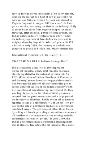 receive foreign direct investment of up to 49 percent,
opening the market to a host of new players like Jet
Airways and Sahara. Deccan Airlines was started by
Captain Gopinath in August 2003 as a no-frills bud-
gel air service, becoming the first in the industry 10 fly
to second-tier cities from major metropolitan areas."
However, after an initial period of rapid growth, the
Indian airline industry fizzled around 2007. Today,
the industry operates at fares below its costs and is
weighed down by huge debt. When oil prices hit $75
a barrel in early 2009, the industry as a whole was
expected to post a $9 billion loss. Major carriers like
International BUSjneS~s~5~tra~t~eg~y~ 1------
C402 CASE 26 I UPS In India-A Package Deal?
India's economic climate is highly dependent
on the oil industry, which until recently has been
closely regulated by the national government. An
RCCI (Federation of Indian Chambers of Commerce
and Industry) report found a strong positive correla-
lion between the price of oil and commodity prices
across different sectors of the Indian economy (with
tile exception of manufacturing, see Exhibit 5). This
was largely due to the fact that political pressures
ensured that the government absorbed a large part of
the increase in oil prices. Public sector oil companies
reported losses of approximately US$ 28 mi Ilion per
day on the sale of petroleum products at government-
mandated prices. The government offset these losses
by selling oil bonds, providing crude oil to state-owned
oil retailers at discounted rates, and making periodic
adjustments in retail oil prices." In June 2010, the
Indian government made a surprising announcement
that it plans to deregulate the oil industry. This move
 