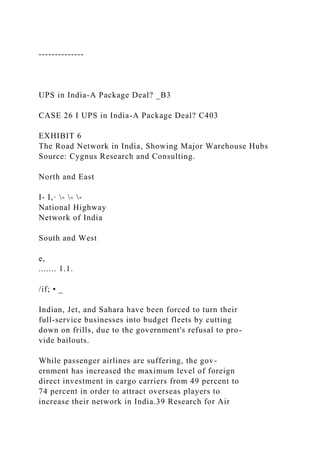--------------
UPS in India-A Package Deal? _B3
CASE 26 I UPS in India-A Package Deal? C403
EXHIBIT 6
The Road Network in India, Showing Major Warehouse Hubs
Source: Cygnus Research and Consulting.
North and East
I- I,· - - -
National Highway
Network of India
South and West
e,
....... 1.1.
/if; • _
Indian, Jet, and Sahara have been forced to turn their
full-service businesses into budget fleets by cutting
down on frills, due to the government's refusal to pro-
vide bailouts.
While passenger airlines are suffering, the gov-
ernment has increased the maximum level of foreign
direct investment in cargo carriers from 49 percent to
74 percent in order to attract overseas players to
increase their network in India.39 Research for Air
 