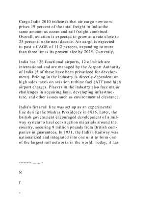 Cargo India 2010 indicates that air cargo now com-
prises 19 percent of the total freight in India-the
same amount as ocean and rail freight combined.
Overall, aviation is expected to grow at a rate close to
25 percent in the next decade. Air cargo is expected
to post a CAGR of 11.2 percent, expanding to more
than three times its present size by 2025. Currently,
India has 126 functional airports, 12 of which are
international and are managed by the Airport Authority
of India (5 of these have been privatized for develop-
ment). Pricing in the industry is directly dependent on
high sales taxes on aviation turbine fuel (ATF)and high
airport charges. Players in the industry also face major
challenges in acquiring land, developing infrastruc-
ture, and other issues such as environmental clearance.
India's first rail line was set up as an experimental
line during the Madras Presidency in 1836. Later, the
British government encouraged development of a rail-
way system to haul construction materials around the
country, securing 9 million pounds from British com-
panies in guarantees. In 1951, the Indian Railway was
nationalized and integrated into one unit to form one
of the largest rail networks in the world. Today, it has
--------....... -
N
f
-
 