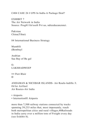 C404 CASE 26 I UPS In Indla-A Package Deal?
EXHIBIT 7
The Air Network in India
Source: Prog811ln'osoft Pvt uo, ndieeducancnnei.
Pakistan
China(Tibat)
84 International Business Strategy
Mumblli
(Bombayl
Arabian
Saa Bay of Ba gal
O.
LAKSHADWEEP
••• Port Blair
D
ANDAMAN & NICOBAR ISLANDS- Air Rouln-lndilln /I.
Ot/ler Airllnol
Air Routes-Air India
• Airports
• lnternotionlll Airports
more than 7,500 railway stations connectcd by tracks
spanning 39,233 miles that, most imponamly, reach
both metropolitan cities and rural villages,40Railroads
in India carry over a million tons of Freight every day
(see Exhibit 8).
 