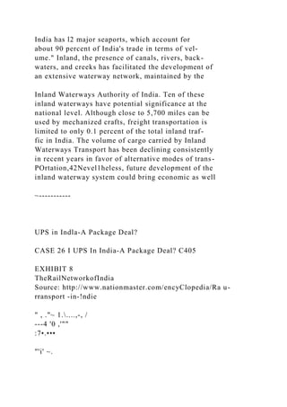 India has l2 major seaports, which account for
about 90 percent of India's trade in terms of vel-
ume." Inland, the presence of canals, rivers, back-
waters, and creeks has facilitated the development of
an extensive waterway network, maintained by the
Inland Waterways Authority of India. Ten of these
inland waterways have potential significance at the
national level. Although close to 5,700 miles can be
used by mechanized crafts, freight transportation is
limited to only 0.1 percent of the total inland traf-
fic in India. The volume of cargo carried by Inland
Waterways Transport has been declining consistently
in recent years in favor of alternative modes of trans-
POrtation,42Nevel1heless, future development of the
inland waterway system could bring economic as well
~-----------
UPS in Indla-A Package Deal?
CASE 26 I UPS In India-A Package Deal? C405
EXHIBIT 8
TheRailNetworkofIndia
Source: http://www.nationmaster.com/encyClopedia/Ra u-
rransport -in-!ndie
" , ."~ 1.....,-, /
---4 '0 ,'""
:7•.•••
"'i' ~.
 