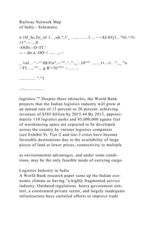 Railway Network Map
of India - Schematic
o 1Il_Io,To_oJ 1.. ,ob.",1'_ ...., .......1... ~~<kI.01[1.. "lrl.<!I-
11".~....,0
-OOlt.~O<IT.'
-- ~.do.a..OO·< ..... ,,·~
_ 1oI .. '·~"·III/I!o".~.""..'..".,_·.10''''' .......1•..-1. .".,_ "o
~'I'l...., "" ,..g R'>'I1""" ~... , ...
............. "."1
..-,..........,....
logistics."" Despite these obstacles, the World Bank
projects that the Indian logistics industry will grow at
an annual rate of 15 percent to 20 percent. achieving
revenues of $385 billion by 2015.44 By 2013, approxi-
mately 110 logistics parks and 45,000,000 square feet
of warehousing space are expected to be developed
across the country by various logistics companies
(see Exhibit 9). Tier-2 and tier-3 cities have become
favorable destinations due to the availability of large
pieces of land at lower prices, connectivity to multiple
as environmental advantages, and under some condi-
tions, may be the only feasible mode of carrying cargo.
Logistics Industry in India
A World Bank research paper sums up the Indian eco-
nomic climate as having "a highly fragmented service
industry. Outdated regulations. heavy government con-
trol, a constrained private sector, and largely inadequate
infrastructure have curtailed efforts to improve trade
 