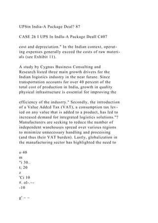 UPSin India-A Package Deal? 87
CASE 26 I UPS In Indla-A Package Deall C407
cost and depreciation." In the Indian context, operat-
ing expenses generally exceed the costs of raw materi-
als (see Exhibit 11).
A study by Cygnus Business Consulting and
Research listed three main growth drivers for the
Indian logistics industry in the near future. Since
transportation accounts for over 40 percent of the
total cost of production in India, growth in quality
physical infrastructure is essential for improving the
efficiency of the indusrry." Secondly, the introduction
of a Value Addcd Tax (VAT), a consumption tax lev-
ied on any value that is added to a product, has led to
increased demand for integrated logistics solutions."?
Manufacturers are seeking to reduce the number of
independent warehouses spread over various regions
to minimize unnecessary handling and processing
(and thus their VAT burden). Lastly, globalization in
the manufacturing sector has highlighted the need to
o 40
m
"i 30..
t; 20
z
'Ci 10
#. ol-.~-
-10
g' ~ ~
 
