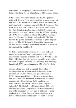 more than 13,300 people. Additional air hubs are
located in Hong Kong, Shenzhen, and Shanghai, China.
UPS's initial foray into India was its 2005 partner-
ship with Jet Air. This agreement led to the opening of
the first "UPS Store" in Mumbai, which also marked
the brand's first expansion outside North America. The
UPS Store was India's first full-service retail outlet
to offer shipping, packaging, and other business ser-
vices under one roof. Speaking at the official opening
of a UPS Store in New Delhi in 2007, David Abney,
then President of UPS International said, "India's
role in the global economy continues to grow impres-
sively ... 'The UPS Store' will provide businesses
as well as consumers a convenient channel to markets
throughout the world.,,50
To better consolidate business processes and gain
faster, more cost-effective outputs in India, UPS
established a second alliance with AFL Private Ltd in
2008. AFL is a logistics service provider with a sig-
nificant footprint in India. The alliance was mutually
beneficial: UPS gained access to 130 of AFL's field
stocking locations and increased its number of
access points for international delivery custom-
ers from 26 to 200, while AFL gained access to
UPS's export capabilities. UPS's penetration into
the Asian markets deepened further with the incor-
poration of 101 additional field stocking loca-
nons In China into UPS's service parts logistics
network.". 52 Globally, UPS maintains I 000 such
distribution centers to provide customer inventory
and order management services in addition to core
packaging services. Some of those facilities also
house specialized contract services such as techni-
 