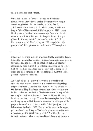 cal diagnostics and repair.
UPS continues to form alliances and collabo-
rations with other local Asian companies to target
:erent segments. For example, in May 2010,
. S formed an alliance with AliExpress, a subsid-
iary of the China-based Alibaba group. AliExpress
IS the world leader in e-commerce for small busi-
nesses .and hosts the world's largest base of sup-
pliers In the segment." Jordan Colletta, VP of
E-commerce and Marketing at UPS, explained the
purpose of the agreement as follows: "Through our
--------------
integrate fragmented and independently operated func-
tions (for example, transportation, warehousing, freight
forwarding, and so on) in order to achieve greater
efficiency (see Exhibit 12).48 Despite strong poten-
tial, the Indian logistics sector currently comprises
only about 2 percent of the estimated $5,000 billion
global logistics industry.
Another potential growth driver is e-cornrnerce
and the associated increase in demand for shipping
larger volumes of small packages direct to consumers.
Online retailing has been somewhat slow to develop
in India due to the lack of infrastructure. Many of the
country's rural population of 700 million still lack
Internet access, though Comat Technologies is actively
working to establish Internet centers in villages with
populations of more than 5,000. Other project col-
laborators include ICiCI Bank, India's second-largest
private bank, and Wyse Technologies, a manufacturer
of computer terminal equipment." Another barrier
is that Indians value a personalized shopping experi-
 