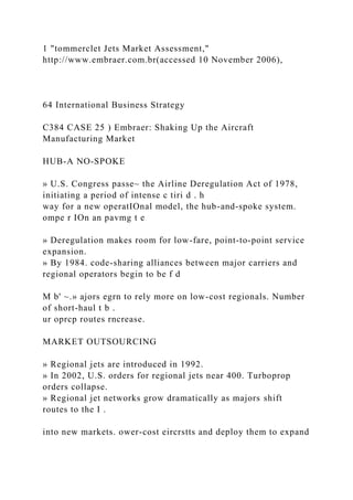 1 "tommerclet Jets Market Assessment,"
http://www.embraer.com.br(accessed 10 November 2006),
64 International Business Strategy
C384 CASE 25 ) Embraer: Shaking Up the Aircraft
Manufacturing Market
HUB-A NO-SPOKE
» U.S. Congress passe~ the Airline Deregulation Act of 1978,
initiating a period of intense c tiri d . h
way for a new operatIOnal model, the hub-and-spoke system.
ompe r IOn an pavmg t e
» Deregulation makes room for low-fare, point-to-point service
expansion.
» By 1984. code-sharing alliances between major carriers and
regional operators begin to be f d
M b' ~.» ajors egrn to rely more on low-cost regionals. Number
of short-haul t b .
ur oprcp routes rncrease.
MARKET OUTSOURCING
» Regional jets are introduced in 1992.
» In 2002, U.S. orders for regional jets near 400. Turboprop
orders collapse.
» Regional jet networks grow dramatically as majors shift
routes to the I .
into new markets. ower-cost eircrstts and deploy them to expand
 