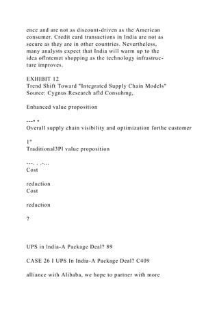 ence and are not as discount-driven as the American
consumer. Credit card transactions in India are not as
secure as they are in other countries. Nevertheless,
many analysts expect that India will warm up to the
idea oflntemet shopping as the technology infrastruc-
ture improves.
EXHIBIT 12
Trend Shift Toward "Integrated Supply Chain Models"
Source: Cygnus Research afld Consuhmg,
Enhanced value proposition
---• •
Overall supply chain visibility and optimization forthe customer
1"
Traditional3Pl value proposition
---. . .-...
Cost
reduction
Cost
reduction
7
UPS in lndia-A Package Deal? 89
CASE 26 I UPS In India-A Package Deal? C409
alliance with Alibaba, we hope to partner with more
 