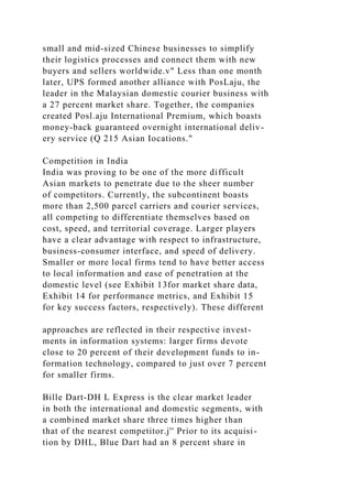 small and mid-sized Chinese businesses to simplify
their logistics processes and connect them with new
buyers and sellers worldwide.v" Less than one month
later, UPS formed another alliance with PosLaju, the
leader in the Malaysian domestic courier business with
a 27 percent market share. Together, the companies
created Posl.aju International Premium, which boasts
money-back guaranteed overnight international deliv-
ery service (Q 215 Asian Iocations."
Competition in India
India was proving to be one of the more difficult
Asian markets to penetrate due to the sheer number
of competitors. Currently, the subcontinent boasts
more than 2,500 parcel carriers and courier services,
all competing to differentiate themselves based on
cost, speed, and territorial coverage. Larger players
have a clear advantage with respect to infrastructure,
business-consumer interface, and speed of delivery.
Smaller or more local firms tend to have better access
to local information and ease of penetration at the
domestic level (see Exhibit 13for market share data,
Exhibit 14 for performance metrics, and Exhibit 15
for key success factors, respectively). These different
approaches are reflected in their respective invest-
ments in information systems: larger firms devote
close to 20 percent of their development funds to in-
formation technology, compared to just over 7 percent
for smaller firms.
Bille Dart-DH L Express is the clear market leader
in both the international and domestic segments, with
a combined market share three times higher than
that of the nearest competitor.j'' Prior to its acquisi-
tion by DHL, Blue Dart had an 8 percent share in
 