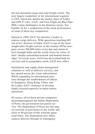 the non-document cargo and road freight sector. The
next largest competitor in the international segment
is TNT, which has double the market share of FedEx
and UPS.57 AFL, GAT!, and First Flight are Blue Dart-
DHL's main challengers in the domestic sector. See
Exhibit 16 for a comparison of the stock performance
of some of these key competitors.
Started in 1989, GAT! has become a leader in
express cargo delivery. With operations touching 603
out of 611 districts in India, GAT! is one of the most
sought-after freight carriers in the country.58The com-
pany covers 200,000 miles every day and claims to
have brought India and the world closer by virtue of
their "deeply entrenched network and domain knowl-
edge." In recent years, GATI has diversified both its
services and its geographic reach, GATI now offers
distribution and supply chain management
solutions as well as delivery services, and
has spread across the Asian subcontinent
While expanding its international pres-
ence through the establishment of offices
in Singapore, Hong Kong, China, and
Sri Lanka, GAT! continues to develop
highly focused expertise in India-centric
operations.
Of course, all of these private companies
alsocompeteagainst the Indian Department
of Posts, the government-run postal ser-
vice. The Department of Posts has the larg-
est network of post boxes in the world, and
close to 90 percent of this network spans
rural India. The Department also offers
express delivery through its Emergency
 