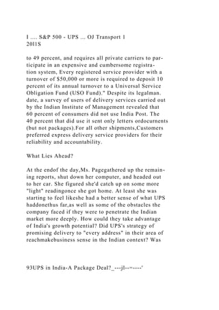 I .... S&P 500 - UPS ... OJ Transport 1
20l1S
to 49 percent, and requires all private carriers to par-
ticipate in an expensive and cumbersome registra-
tion system, Every registered service provider with a
turnover of $50,000 or more is required to deposit 10
percent of its annual turnover to a Universal Service
Obligation Fund (USO Fund)." Despite its legalman.
date, a survey of users of delivery services carried out
by the Indian Institute of Management revealed that
60 percent of consumers did not use India Post. The
40 percent that did use it sent only letters ordocurnents
(but not packages).For all other shipments,Customers
preferred express delivery service providers for their
reliability and accountability.
What Lies Ahead?
At the endof the day,Ms. Pagegathered up the remain-
ing reports, shut down her computer, and headed out
to her car. She figured she'd catch up on some more
"light" readingonce she got home. At least she was
starting to feel likeshe had a better sense of what UPS
haddonethus far,as well as some of the obstacles the
company faced if they were to penetrate the Indian
market more deeply. How could they take advantage
of India's growth potential? Did UPS's strategy of
promising delivery to "every address" in their area of
reachmakebusiness sense in the Indian context? Was
93UPS in India-A Package Deal?_---jl--=----'
 