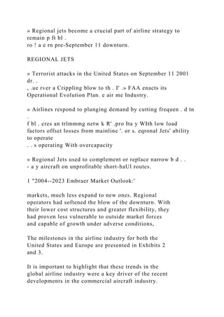 » Regional jets become a crucial part of airline strategy to
remain p ft bl .
ro ! a e rn pre-September 11 downturn.
REGIONAL JETS
» Terrorist attacks in the United States on September 11 2001
dr. .
, .ue rver a Crippling blow to th . I' .» FAA enacts its
Operational Evolution Plan. e air me Industry.
» Airlines respond to plunging demand by cutting frequen . d tn
.
f bl . cres an trlmmmg netw k R' .pro Ita y WIth low load
factors offset losses from mainline '. or s. eqronal Jets' ability
to operate
. . s operating With overcapacity
» Regional Jets used to complement or replace narrow b d . .
- a y aircraft on unprofitable short-haUl routes.
1 "2004--2023 Embraer Market Outlook:'
markets, much less expand to new ones. Regional
operators had softened the blow of the downturn. With
their lower cost structures and greater flexibility, they
had proven less vulnerable to outside market forces
and capable of growth under adverse conditions,
The milestones in the airline industry for both the
United States and Europe are presented in Exhibits 2
and 3.
It is important to highlight that these trends in the
global airline industry were a key driver of the recent
developments in the commercial aircraft industry.
 
