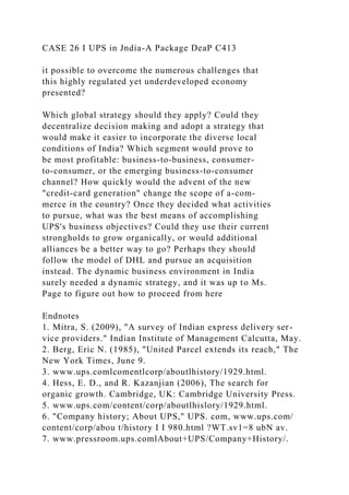 CASE 26 I UPS in Jndia-A Package DeaP C413
it possible to overcome the numerous challenges that
this highly regulated yet underdeveloped economy
presented?
Which global strategy should they apply? Could they
decentralize decision making and adopt a strategy that
would make it easier to incorporate the diverse local
conditions of India? Which segment would prove to
be most profitable: business-to-business, consumer-
to-consumer, or the emerging business-to-consumer
channel? How quickly would the advent of the new
"credit-card generation" change the scope of a-com-
merce in the country? Once they decided what activities
to pursue, what was the best means of accomplishing
UPS's business objectives? Could they use their current
strongholds to grow organically, or would additional
alliances be a better way to go? Perhaps they should
follow the model of DHL and pursue an acquisition
instead. The dynamic business environment in India
surely needed a dynamic strategy, and it was up to Ms.
Page to figure out how to proceed from here
Endnotes
1. Mitra, S. (2009), "A survey of Indian express delivery ser-
vice providers." Indian Institute of Management Calcutta, May.
2. Berg, Eric N. (1985), "United Parcel extends its reach," The
New York Times, June 9.
3. www.ups.comlcomentlcorp/aboutlhistory/1929.html.
4. Hess, E. D., and R. Kazanjian (2006), The search for
organic growth. Cambridge, UK: Cambridge University Press.
5. www.ups.com/content/corp/aboutlhislory/1929.html.
6. "Company history; About UPS," UPS. com, www.ups.com/
content/corp/abou t/history I I 980.html ?WT.sv1=8 ubN av.
7. www.pressroom.ups.comlAbout+UPS/Company+History/.
 