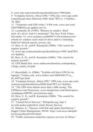 8. www.ups.com/comentlcorp/aboutlhistory/1980.html.
9. "Company history; About UPS," UPS.com, www.ups.coml
comenllcorpl abou lIhistory/1990. html ?WT,sv 1=8ubNav.
10. Ibid.
11. "Teamsters end UPS strike," CNN.com, www.cnn.com/
USI970BI20/u ps.update.earl yI,
12. Leonhardt, D. (1999), "Returns to senders: Snail
mail: It's alive! And it's mutating!" The New York Times,
November 14, www.nytimes.comlI999/111l4/weekinreview/
relums-to~senders-snai1-mail-it+alive-and-it-s-mutating.
html?ref=tlnited~parcel_service_inc,
13. Hess, E. D., and R. Kazanjian (2006), "The search for
organic growth."
14. www.ups.comlcontentlcorp/aboutlhistory/1999 .hunl?WT.
svl=SubNav.
IS, Hess, E. D., and R. Kazanjian (2006), "The search for
organic growth."
16. UPS Media Kit, www.underconsideration.comlspeakup_
v2lups_media_kiLpdf,
17. Hesseldahl, A. (2004), "Toshiba will have UPS fix its
laptops," Forbes.com, www.forbes.com/2004104127/cx_
ah_0427ups.html.
18. "Company history; About UPS," UPS.com, www.ups.com/
contenticorpiaboutlhistoryJ2002.html?WT.svl=SubNav.
19. "The UPS store debuts more than 3,000 strong;' The
UPSStore.com Pressroom, www.theupsstore.com/about/press-
roomlpages/040703_pressJelease.aspx.
20. Hess. E. D., and R. Kazanjian (2006), "The search for
organic growth."
21. "United Parcel Service," Wikipedia.org, hnp:/1
en.wiki pedia.orglwiki/U nited_Parcel_Service.
22. Hudson, S., "Success with hub and spoke distribution,"
Supply Chain Management, NCSU. http://scm.ncsu.eduJpub-
lic/lessonslless031014.html.
23. "FedEx announces domestic express services in China,"
 