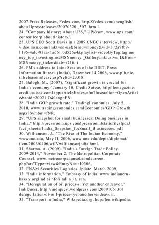 2007 Press Releases, Fedex.com, hrtp.Zfedex.ccm/cnenglish/
abou lIpressreleases/20070320 _507 .hrm I.
24. "Company history; About UPS," UPs'com, www.ups.com/
contentlcorplaboutlhistory/.
25. UPS CEO Scott Davis in a 2009 CNBC interview, http://
video.msn.com/?mkt=en-us&brand=money&vid=372a9fb9-
I I95-4alc-93aa-! ad61 bd526e4&playlist=videoByTag:tag:mo
ney_top_investing:ns:MSNmoney _Gallery:mk:us:vs: I&from=
MSNmoney_ticker&tab=s216. t
26. PM's address to Joint Session of the DIET, Press
Information Bureau (India), December 14,2006, www.pib.nic.
inlrelease/release.asp?relid=23318.
27. Balogh, M., (2007). "Significant growth is crucial for
India's economy:' January 10, Credit Suisse, htlp:llemagazine.
credil-suisse.comJapp/articleJindex,cfm?fuseaclion=OpenArtiel
e&aoid=20021 O&lang=EN.
28. "India GOP growth rate," Tradingliconomics, July 5,
2010, www.tradingeconomics.comlEconomics/GDP·Orowth.
aspx?Symbol=fNR.
29. "UPS snapshot for small businesses: Doing business in
India," http://pressroom.ups.com!pressroomlstaticfilesfpdrJ
fact jsheets/I ndia_Snapshot_focSmall_B usinesses. pdf
30. Williamson, J., "The Rise of The Indian Economy,"
wwwunc.edu, May II, 2006, www.unc.edu/depts/diplomat/
ilem/2006/0406/wiIVwiliiamsonjndia.hunl.
31. Sharma, A. (2009), "India's Foreign Trade Policy
2009-2014," November 2. The Metropolitan Corporate
Counsel. www.metrocorpcounsel.comlcurrem.
php?art'T'ype=view&EntryNo::: I0306,
32. ENAM Securities Logistics Update, March 2009,
33. "India information," Embassy of India, www.indianern-
bass y.orglindiai nfo/i ndi a_it. hun.
34. "Deregulation of oil prices-c. Yet another endeavor,"
IndiQuesr, http://indiquest.wordpress.coml20091061301
deregu Iaticn-of-oi I-prices- yet-ancther-endeavor/,
35. "Transport in India," Wikipedia.org, hup:/len.wikipedia.
 