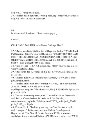 org/wiki/Transportjnjndia.
36. "Indian road network," Wikipedia.org, http://en.wikipedia.
orglwikillndian_Road_Network.
94
International Business; '5~t~ra~te~g~y~ _
- ------.,
C414 CASE 26 I UPS in India-A Package Deal?
37. "Rural roads-A lifeline for villages in India," World Bank
Publicmion. http://web.worldbank.orgfWBSITFJEXTERNAU
COUNTRIESISOUTHASIAEXTIEXTSARREGTOPTRANSP
ORTI0"contentMDK:21755700-pagePK:34004173-piPK:340
03707 -lheS itePK:579598.00. h[mi.
38. "Kingfisher Red," wikipeaia.org, http://en.wikipedia,org!
wiki/Kingfisher.Red.
39. "Research for Aircargo India 2010." www.staltimes.com/
aci20 I01.
40. "Indian Railways Information System," www.indianrail.
gov.in/abir.hrml.
41. "India: Transport and communications," The Economist.
June 24, 2008. www.eiu.com/index.
asp?layout= vwpriru VW3&arliclc_id= [ I 13483696&printcr=
printer&rf=O,
42. "Inland waterway transport," United Nations Economic
and Social Commission for Asia and the Pacific,
www.unescap,orgludw/PubJicationsITPTS_pubs/pub_2307/
pUb_2307_ch Il.pdr.
43. Peters, H, J,. "India's growing conflict between trade
and transport," Infrastructure and Urban Development
Department. The World Bank, January 1990, www-wds.
worldban k.orglextemal/defau ItfW DSCon tentServerllW3 PI
 