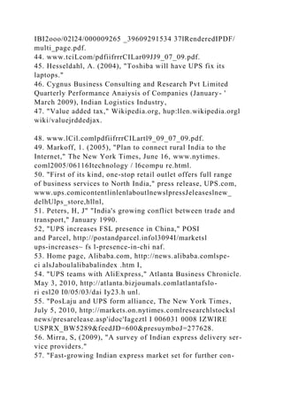 IBI2ooo/02l24/000009265 _39609291534 37lRenderedIPDF/
multi_page.pdf.
44. www.tciLcom/pdfiifrrrCILar09JJ9_07_09.pdf.
45. Hesseldahl, A. (2004), "Toshiba will have UPS fix its
laptops."
46. Cygnus Business Consulting and Research Pvt Limited
Quarterly Performance Anaiysis of Companies (January- '
March 2009), Indian Logistics Industry,
47. "Value added tax," Wikipedia.org, hup:llen.wikipedia.orgl
wiki/valuejrddedjax.
48. www.lCil.comlpdfiifrrrCILartl9_09_07_09.pdf.
49. Markoff, 1. (2005), "Plan to connect rural India to the
Internet," The New York Times, June 16, www.nytimes.
coml2005/06116Itechnology / l6compu re.html.
50. "First of its kind, one-stop retail outlet offers full range
of business services to North India," press release, UPS.com,
www.ups.comicontentlinlenlaboutlnewslpressJeleaseslnew_
delhUlps_store,hllnl,
51. Peters, H, J" "India's growing conflict between trade and
transport," January 1990.
52, "UPS increases FSL presence in China," POSI
and Parcel, http://postandparcel.infol3094I/marketsl
ups-increases~ fs l-presence-in-chi naf.
53. Home page, Alibaba.com, http://news.alibaba.comlspe-
ci alsJaboulalibabalindex .htm I,
54. "UPS teams with AliExpress," Atlanta Business Chronicle.
May 3, 2010, http://atlanta.bizjoumals.comlatlantafslo-
ri esl20 I0/05/03/dai Iy23.h unl.
55. "PosLaju and UPS form alliance, The New York Times,
July 5, 2010, http://markets.on.nytimes.comlresearchlstocksl
news/presarelease.asp'idoc'Iageztl I 006031 0008 IZWIRE
USPRX_BW5289&feedJD=600&presuymboJ=277628.
56. Mirra, S, (2009), "A survey of Indian express delivery ser-
vice providers."
57. "Fast-growing Indian express market set for further con-
 