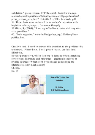 solidation," press release, CEP Research, hups:llwww.cep~
research,comlexportlsitesfdefaultlcepresearchlpageslcuslom!
press_release_artie lesIP U>6-09- 21-CEP~ Research. pdf.
58. These facts were collected in an author's interview with
logistics industry expert, Suprarem Ganguly.
5? Mitr~, S, (2009), "A survey of Indian express delivery ser-
vrce providers."
60. "India together," www.indiatogether,org/20061aug/law-
poffice.htm.
Creative Inst. I need to answer this question to the professor by
tomorrow. Please help. I will post it today. At this time.
Elizabeth,
In your perspective, which is more in demand when searching
for relevant literature and resources - electronic sources or
printed sources? Which of the two makes conducting the
literature review much easier?
Cheers,
Dr. D
 