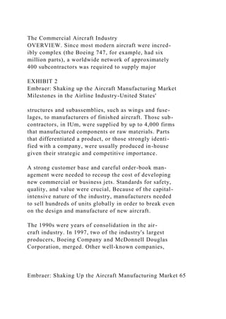 The Commercial Aircraft Industry
OVERVIEW. Since most modern aircraft were incred-
ibly complex (the Boeing 747, for example, had six
million parts), a worldwide network of approximately
400 subcontractors was required to supply major
EXHIBIT 2
Embraer: Shaking up the Aircraft Manufacturing Market
Milestones in the Airline Industry-United States'
structures and subassemblies, such as wings and fuse-
lages, to manufacturers of finished aircraft. Thosc sub-
contractors, in IUm, were supplied by up to 4,000 firms
that manufactured components or raw materials. Parts
that differentiated a product, or those strongly identi-
fied with a company, were usually produced in-house
given their strategic and competitive importance.
A strong customer base and careful order-book man-
agement were needed to recoup the cost of developing
new commercial or business jets. Standards for safety,
quality, and value were crucial, Because of the capital-
intensive nature of the industry, manufacturers needed
to sell hundreds of units globally in order to break even
on the design and manufacture of new aircraft.
The 1990s were years of consolidation in the air-
craft industry. In 1997, two of the industry's largest
producers, Boeing Company and McDonnell Douglas
Corporation, merged. Other well-known companies,
Embraer: Shaking Up the Aircraft Manufacturing Market 65
 