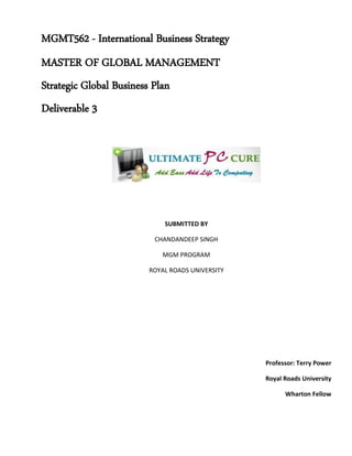 MGMT562 - International Business Strategy
MASTER OF GLOBAL MANAGEMENT
Strategic Global Business Plan
Deliverable 3
SUBMITTED BY
CHANDANDEEP SINGH
MGM PROGRAM
ROYAL ROADS UNIVERSITY
Professor: Terry Power
Royal Roads University
Wharton Fellow
 