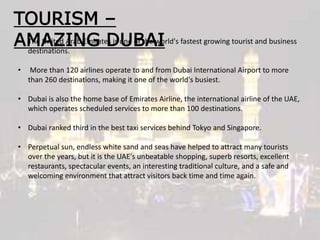 TOURISM –
AMAZING DUBAI• The United Arab Emirates is one of the world's fastest growing tourist and business
destinations.
• More than 120 airlines operate to and from Dubai International Airport to more
than 260 destinations, making it one of the world's busiest.
• Dubai is also the home base of Emirates Airline, the international airline of the UAE,
which operates scheduled services to more than 100 destinations.
• Dubai ranked third in the best taxi services behind Tokyo and Singapore.
• Perpetual sun, endless white sand and seas have helped to attract many tourists
over the years, but it is the UAE's unbeatable shopping, superb resorts, excellent
restaurants, spectacular events, an interesting traditional culture, and a safe and
welcoming environment that attract visitors back time and time again.
 