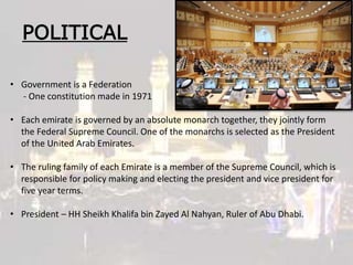 POLITICAL
• Government is a Federation
- One constitution made in 1971
• Each emirate is governed by an absolute monarch together, they jointly form
the Federal Supreme Council. One of the monarchs is selected as the President
of the United Arab Emirates.
• The ruling family of each Emirate is a member of the Supreme Council, which is
responsible for policy making and electing the president and vice president for
five year terms.
• President – HH Sheikh Khalifa bin Zayed Al Nahyan, Ruler of Abu Dhabi.
 
