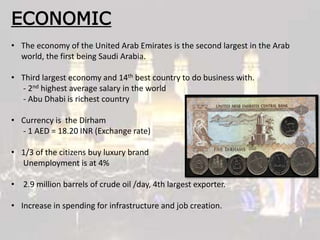 ECONOMIC
• The economy of the United Arab Emirates is the second largest in the Arab
world, the first being Saudi Arabia.
• Third largest economy and 14th best country to do business with.
- 2nd highest average salary in the world
- Abu Dhabi is richest country
• Currency is the Dirham
- 1 AED = 18.20 INR (Exchange rate)
• 1/3 of the citizens buy luxury brand
Unemployment is at 4%
• 2.9 million barrels of crude oil /day, 4th largest exporter.
• Increase in spending for infrastructure and job creation.
 