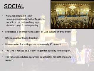 SOCIAL
• National Religion is Islam
- main population is that of Muslims.
- Arabic is the nations language.
- Muslim prays 5 times per day.
• Etiquettes is an important aspect of UAE culture and tradition.
• UAE is a part of Khaliji tradition.
• Literacy rates for both genders are nearly 95 percent.
• The UAE is ranked as a leader in gender equality in the region.
• The UAE Constitution securities equal rights for both men and
women.
 