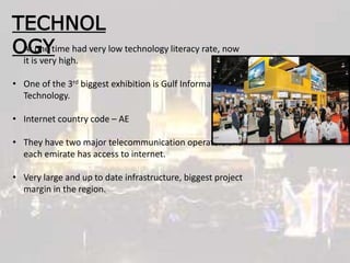 TECHNOL
OGY• At one time had very low technology literacy rate, now
it is very high.
• One of the 3rd biggest exhibition is Gulf Information
Technology.
• Internet country code – AE
• They have two major telecommunication operators and
each emirate has access to internet.
• Very large and up to date infrastructure, biggest project
margin in the region.
 