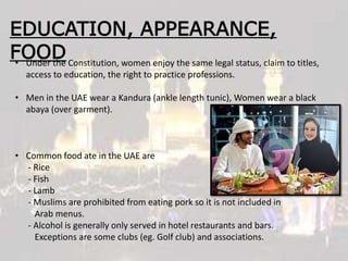 EDUCATION, APPEARANCE,
FOOD• Under the Constitution, women enjoy the same legal status, claim to titles,
access to education, the right to practice professions.
• Men in the UAE wear a Kandura (ankle length tunic), Women wear a black
abaya (over garment).
• Common food ate in the UAE are
- Rice
- Fish
- Lamb
- Muslims are prohibited from eating pork so it is not included in
Arab menus.
- Alcohol is generally only served in hotel restaurants and bars.
Exceptions are some clubs (eg. Golf club) and associations.
 