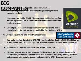 BIG
COMPANIES
First Gulf Bank (Banking and investment services)
Emirates Telecommunication Corp Ltd. (Telecommunication)
• Etisalat Group is one of the world’s leading telecom groups in
emerging markets.
• Headquartered in Abu Dhabi, Etisalat was established almost four
decades ago in the UAE as the country’s first telecommunications
service provider.
• Etisalat provides innovative solutions and services to 169 million
subscribers in 18 countries across the Middle East, Asia and Africa.
• As a major leading Bank in the UAE, FGB had Shareholder Equity of AED 34.3 Billion as
of September 30th, 2015 making it one of the largest equity based Banks in the UAE.
• Established in 1979 and headquartered in Abu Dhabi, UAE.
• FGB is recognised as a world-class organisation committed to maximising value for
shareholders, customers and employees as it focuses on delivering banking products
and services that meet client needs and support the UAE's dynamic economy.
 
