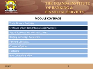 THE UGANDA INSTITUTE
OF BANKING &
FINANCIAL SERVICES
UIBFS
ISO 9001:2008 CERTIFIED
Trade Finance Facilities
Swift and Other Bank International Payments
Vostro Accounts and Nostro Accounts
Dealing in Foreign Currencies
Currency Options
Forward Contracts
MODULE COVERAGE
1
How Collections Work
Factoring
 