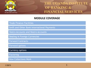THE UGANDA INSTITUTE
OF BANKING &
FINANCIAL SERVICES
UIBFS
ISO 9001:2008 CERTIFIED
Trade Finance Facilities
Swift and Other Bank International Payments
Vostro Accounts and Nostro Accounts
Dealing in Foreign Currencies
Forward options
Forward Contracts
MODULE COVERAGE
1
How Collections Work
Currency options
Factoring
 