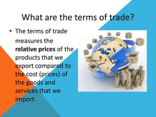 What are the terms of trade?
• The terms of trade
measures the
relative prices of the
products that we
export compared to
the cost (prices) of
the goods and
services that we
import
 