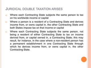 JURIDICAL DOUBLE TAXATION ARISES
a)

b)

c)

Where each Contracting State subjects the same person to tax
on his worldwide income or capital
Where a person is a resident of a Contracting State and derives
income from, or owns capital in, the other Contracting State and
both States impose tax on that income or capital
Where each Contracting State subjects the same person, not
being a resident of either Contracting State to tax on income
derived from, or capital owned in, a Contracting State; this may
result, for instance, in the case where a non-resident person has
a permanent establishment in one Contracting State through
which he derives income from, or owns capital in, the other
Contracting State.

 
