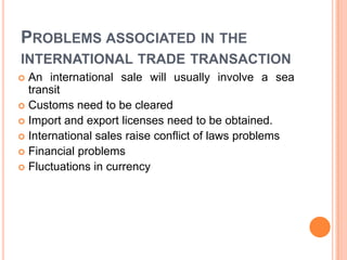 PROBLEMS ASSOCIATED IN THE
INTERNATIONAL TRADE TRANSACTION
An international sale will usually involve a sea
transit
 Customs need to be cleared
 Import and export licenses need to be obtained.
 International sales raise conflict of laws problems
 Financial problems
 Fluctuations in currency


 
