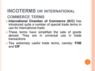 INCOTERMS OR INTERNATIONAL
COMMERCE TERMS
International Chamber of Commerce (ICC) has
introduced quite a number of special trade terms in
use for international trade.
 These terms have simplified the sale of goods
abroad. They are in universal use in trade
transactions
 Two extremely useful trade terms, namely: FOB
and CIF


 