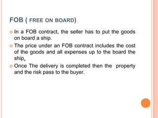 FOB ( FREE ON BOARD)
In a FOB contract, the seller has to put the goods
on board a ship.
 The price under an FOB contract includes the cost
of the goods and all expenses up to the board the
ship.
 Once The delivery is completed then the property
and the risk pass to the buyer.


 