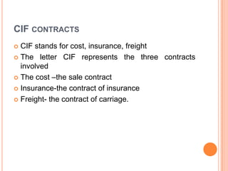 CIF CONTRACTS
CIF stands for cost, insurance, freight
 The letter CIF represents the three contracts
involved
 The cost –the sale contract
 Insurance-the contract of insurance
 Freight- the contract of carriage.


 