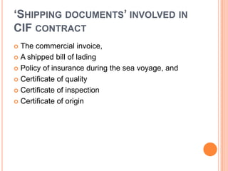 ‘SHIPPING DOCUMENTS’ INVOLVED IN
CIF CONTRACT
The commercial invoice,
 A shipped bill of lading
 Policy of insurance during the sea voyage, and
 Certificate of quality
 Certificate of inspection
 Certificate of origin


 